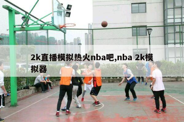 2k直播模拟热火nba吧,nba 2k模拟器-第1张图片-