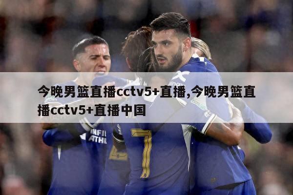 今晚男篮直播cctv5+直播,今晚男篮直播cctv5+直播中国-第1张图片-