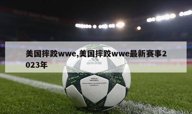 美国摔跤wwe,美国摔跤wwe最新赛事2023年-第1张图片-