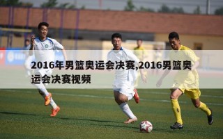 2016年男篮奥运会决赛,2016男篮奥运会决赛视频