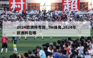 2024欧洲杯专题_7M体育,2024年欧洲杯在哪