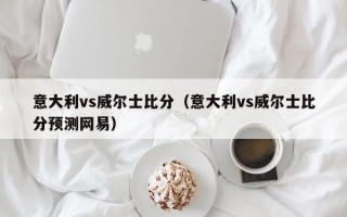 意大利vs威尔士比分（意大利vs威尔士比分预测网易）