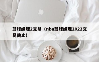 篮球经理2交易（nba篮球经理2022交易截止）