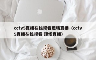 cctv5直播在线观看现场直播（cctv5直播在线观看 现场直播）