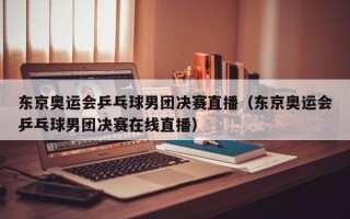 东京奥运会乒乓球男团决赛直播（东京奥运会乒乓球男团决赛在线直播）