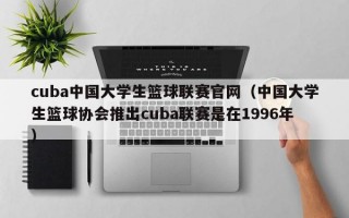 cuba中国大学生篮球联赛官网（中国大学生篮球协会推出cuba联赛是在1996年）