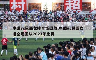 中国vs巴西女排全场回放,中国vs巴西女排全场回放2023年比赛