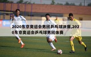 2020东京奥运会男团乒乓球决赛,2020东京奥运会乒乓球男团体赛