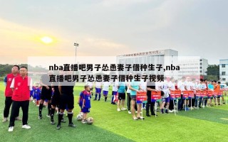 nba直播吧男子怂恿妻子借种生子,nba直播吧男子怂恿妻子借种生子视频