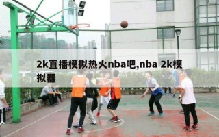 2k直播模拟热火nba吧,nba 2k模拟器