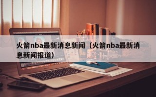 火箭nba最新消息新闻（火箭nba最新消息新闻报道）