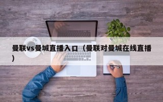 曼联vs曼城直播入口（曼联对曼城在线直播）