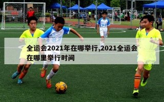 全运会2021年在哪举行,2021全运会在哪里举行时间