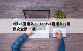 cetv1直播入口（cetv1直播入口暑假安全第一课）