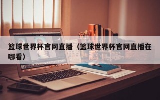 篮球世界杯官网直播（篮球世界杯官网直播在哪看）