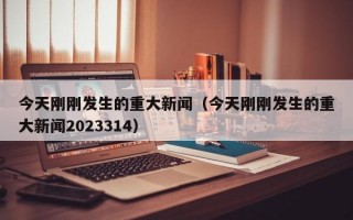 今天刚刚发生的重大新闻（今天刚刚发生的重大新闻2023314）