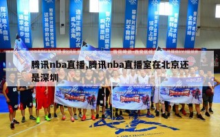 腾讯nba直播,腾讯nba直播室在北京还是深圳