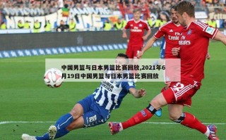 中国男篮与日本男篮比赛回放,2021年6月19日中国男篮与日本男篮比赛回放