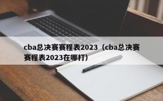 cba总决赛赛程表2023（cba总决赛赛程表2023在哪打）