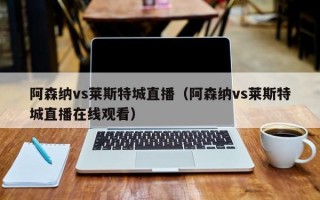 阿森纳vs莱斯特城直播（阿森纳vs莱斯特城直播在线观看）