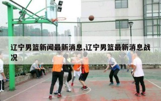 辽宁男篮新闻最新消息,辽宁男篮最新消息战况