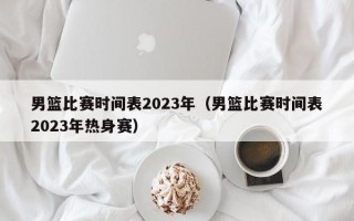 男篮比赛时间表2023年（男篮比赛时间表2023年热身赛）