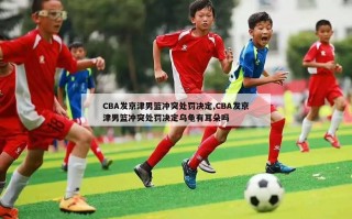 CBA发京津男篮冲突处罚决定,CBA发京津男篮冲突处罚决定乌龟有耳朵吗