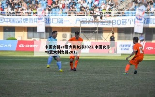 中国女排vs意大利女排2022,中国女排vs意大利女排2017