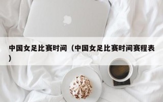 中国女足比赛时间（中国女足比赛时间赛程表）