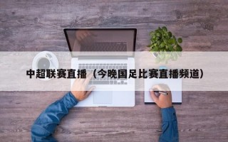 中超联赛直播（今晚国足比赛直播频道）