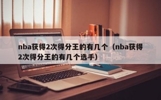 nba获得2次得分王的有几个（nba获得2次得分王的有几个选手）