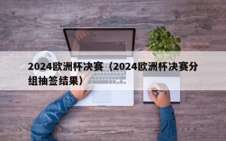 2024欧洲杯决赛（2024欧洲杯决赛分组抽签结果）