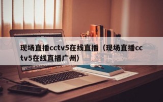 现场直播cctv5在线直播（现场直播cctv5在线直播广州）