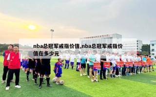 nba总冠军戒指价值,nba总冠军戒指价值在多少元