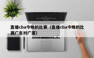 直播cba今晚的比赛（直播cba今晚的比赛广东对广厦）