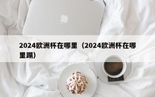 2024欧洲杯在哪里（2024欧洲杯在哪里踢）