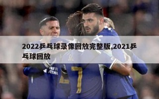 2022乒乓球录像回放完整版,2021乒乓球回放